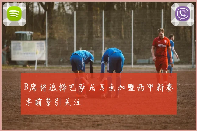 B席将选择巴萨或马竞加盟西甲新赛季前景引关注