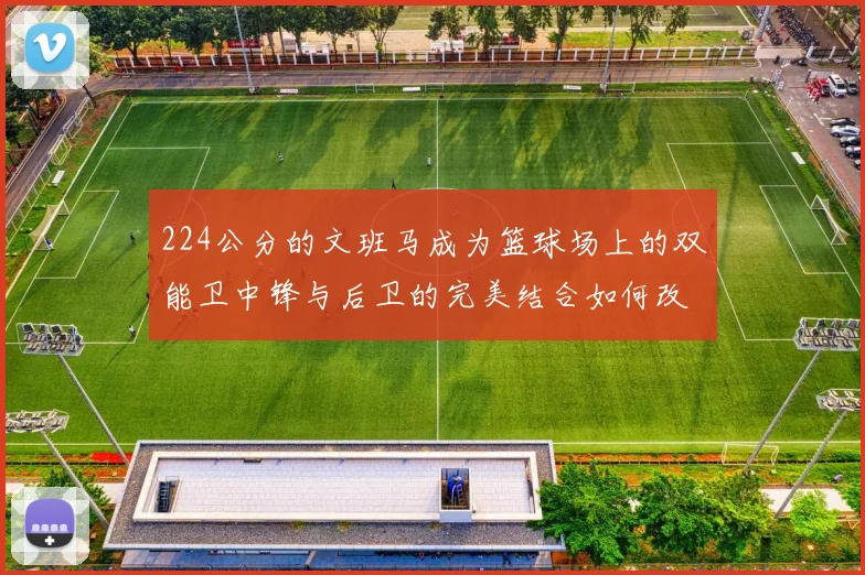 224公分的文班马成为篮球场上的双能卫中锋与后卫的完美结合如何改变比赛格局