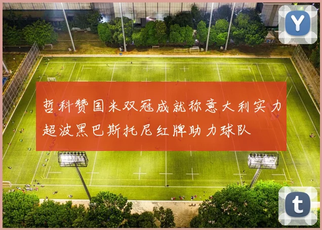 哲科赞国米双冠成就称意大利实力超波黑巴斯托尼红牌助力球队