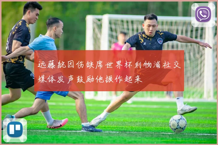 远藤航因伤缺席世界杯利物浦社交媒体发声鼓励他振作起来