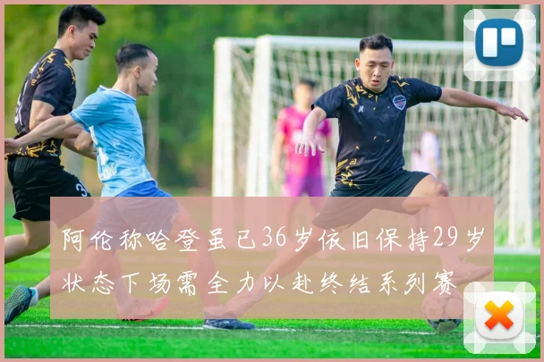 阿伦称哈登虽已36岁依旧保持29岁状态下场需全力以赴终结系列赛