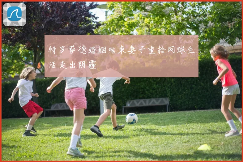 特罗萨德婚姻结束妻子重拾网球生活走出阴霾