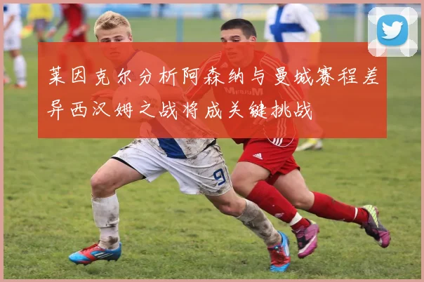 莱因克尔分析阿森纳与曼城赛程差异西汉姆之战将成关键挑战