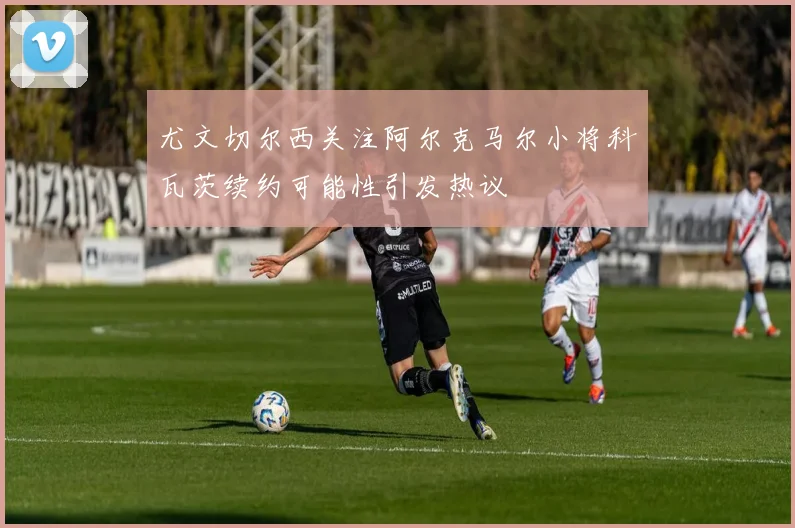 尤文切尔西关注阿尔克马尔小将科瓦茨续约可能性引发热议