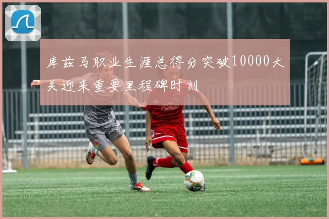 库兹马职业生涯总得分突破10000大关迎来重要里程碑时刻