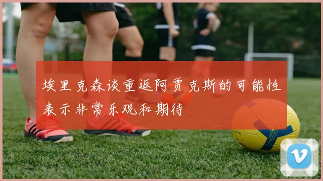 埃里克森谈重返阿贾克斯的可能性表示非常乐观和期待
