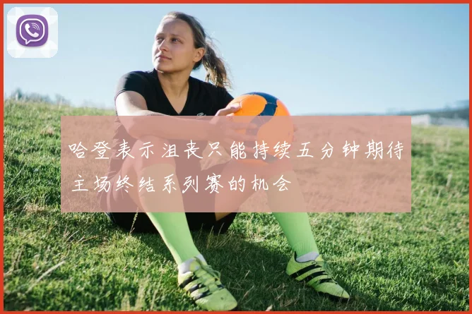 哈登表示沮丧只能持续五分钟期待主场终结系列赛的机会