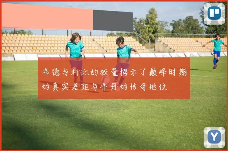 韦德与科比的较量揭示了巅峰时期的真实差距与乔丹的传奇地位