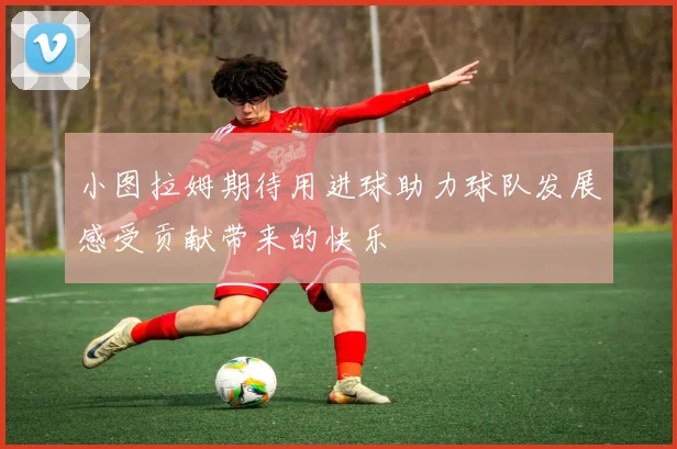 小图拉姆期待用进球助力球队发展感受贡献带来的快乐