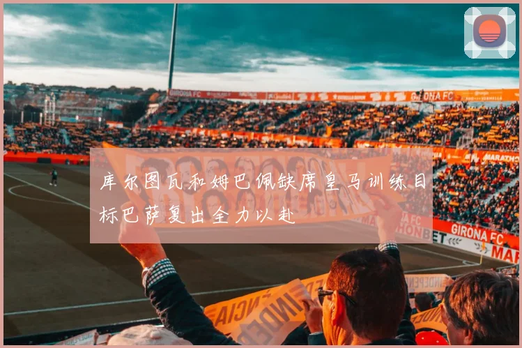 库尔图瓦和姆巴佩缺席皇马训练目标巴萨复出全力以赴