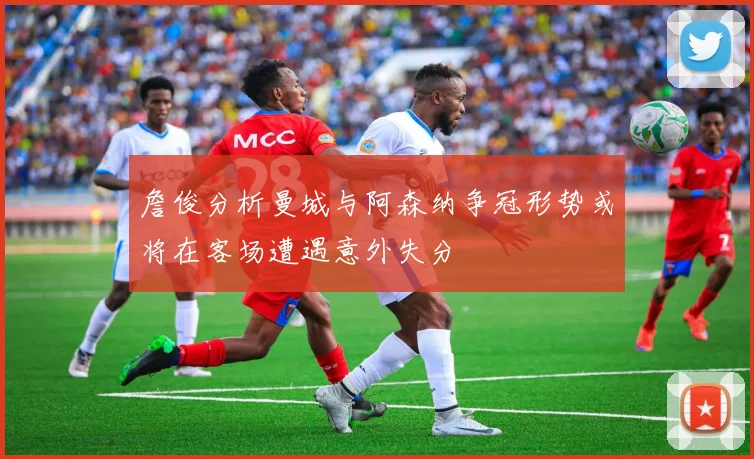 詹俊分析曼城与阿森纳争冠形势或将在客场遭遇意外失分