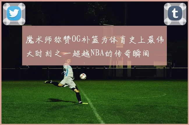 魔术师称赞OG补篮为体育史上最伟大时刻之一超越NBA的传奇瞬间