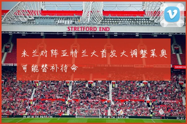 米兰对阵亚特兰大首发大调整莱奥可能替补待命