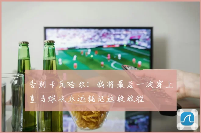 告别卡瓦哈尔：我将最后一次穿上皇马球衣永远铭记这段旅程