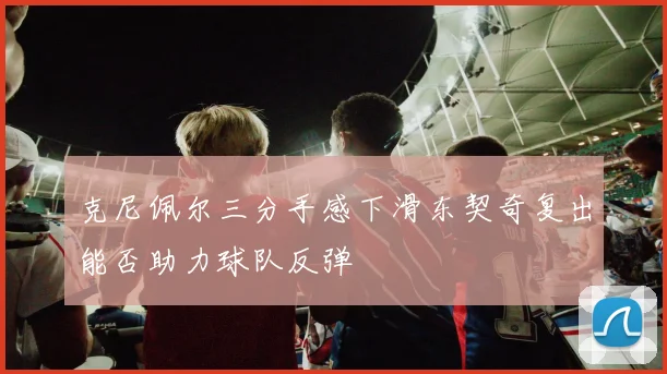 克尼佩尔三分手感下滑东契奇复出能否助力球队反弹